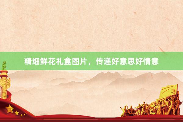 精细鲜花礼盒图片，传递好意思好情意